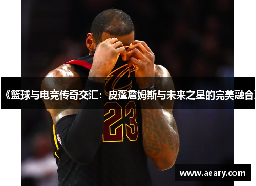 《篮球与电竞传奇交汇：皮蓬詹姆斯与未来之星的完美融合》