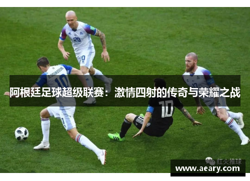 阿根廷足球超级联赛：激情四射的传奇与荣耀之战