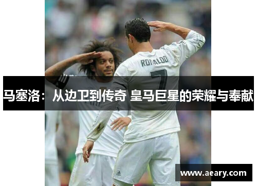 马塞洛：从边卫到传奇 皇马巨星的荣耀与奉献
