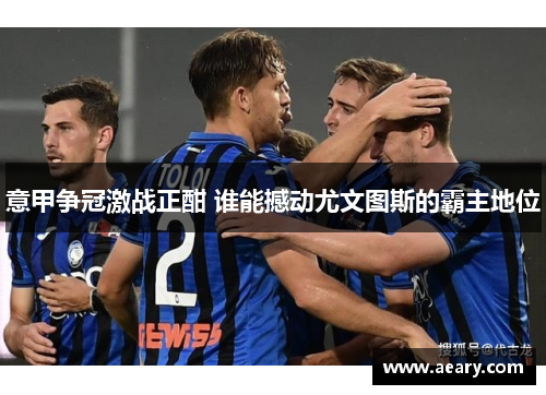 意甲争冠激战正酣 谁能撼动尤文图斯的霸主地位