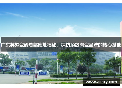 广东英超瓷砖总部地址揭秘，探访顶级陶瓷品牌的核心基地