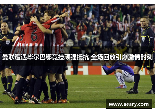 曼联遭遇毕尔巴鄂竞技顽强抵抗 全场回放引爆激情时刻